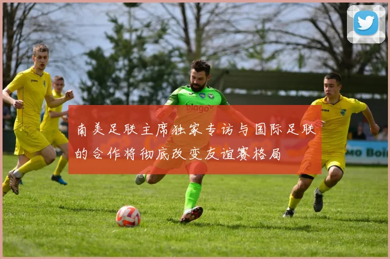 南美足联主席独家专访与国际足联的合作将彻底改变友谊赛格局