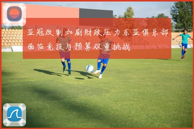 亚冠改制加剧财政压力东亚俱乐部面临竞技与预算双重挑战